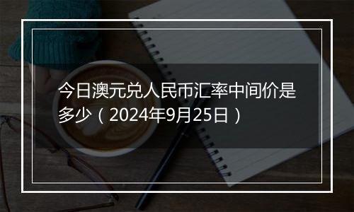 今日澳元兑人民币汇率中间价是多少（2024年9月25日）