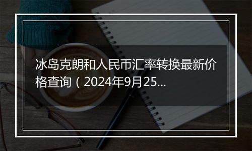 冰岛克朗和人民币汇率转换最新价格查询(2024年9月25日)