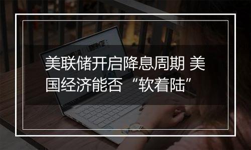 美联储开启降息周期 美国经济能否“软着陆”