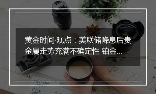 黄金时间·观点:美联储降息后贵金属走势充满不确定性 铂金投机机会悄然来临