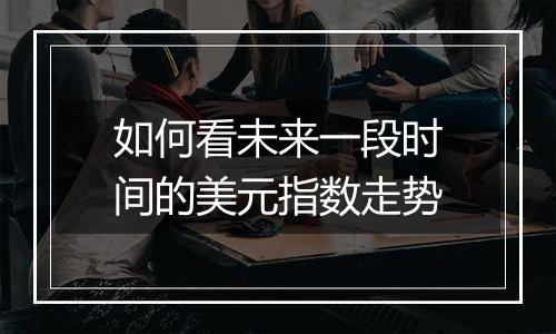 如何看未来一段时间的美元指数走势