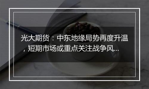 光大期货:中东地缘局势再度升温,短期市场或重点关注战争风险