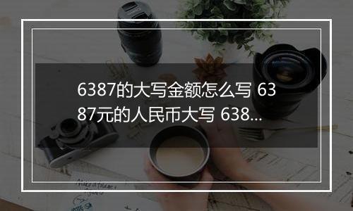 6387的大写金额怎么写 6387元的人民币大写 6387元的数字大写