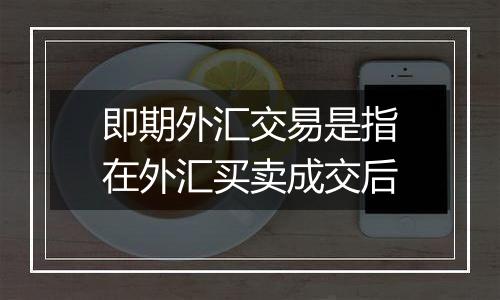 即期外汇交易是指在外汇买卖成交后