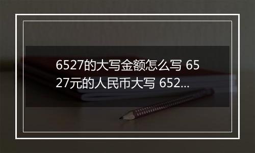 6527的大写金额怎么写 6527元的人民币大写 6527元的数字大写