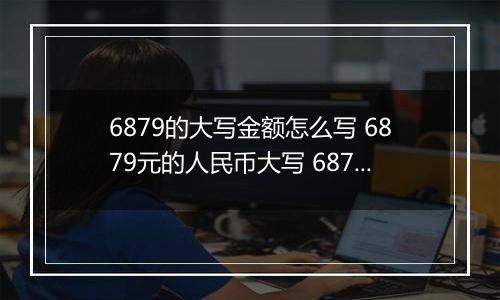 6879的大写金额怎么写 6879元的人民币大写 6879元的数字大写