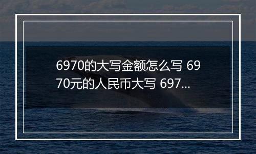 6970的大写金额怎么写 6970元的人民币大写 6970元的数字大写