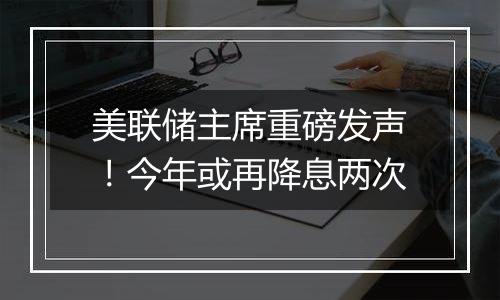 美联储主席重磅发声!今年或再降息两次