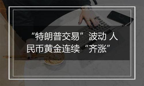 “特朗普交易”波动 人民币黄金连续“齐涨”