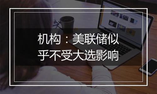 机构:美联储似乎不受大选影响
