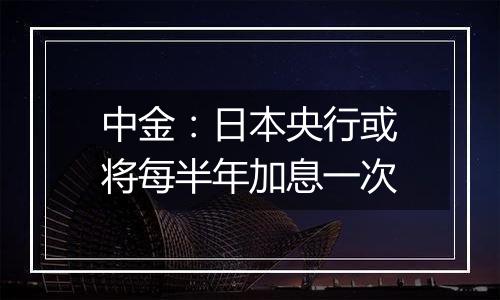 中金:日本央行或将每半年加息一次