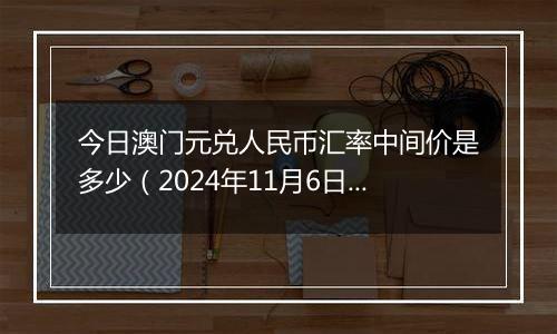 今日澳门元兑人民币汇率中间价是多少(2024年11月6日)