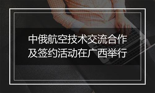 中俄航空技术交流合作及签约活动在广西举行