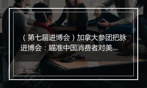 (第七届进博会)加拿大参团把脉进博会:瞄准中国消费者对美好生活的需求