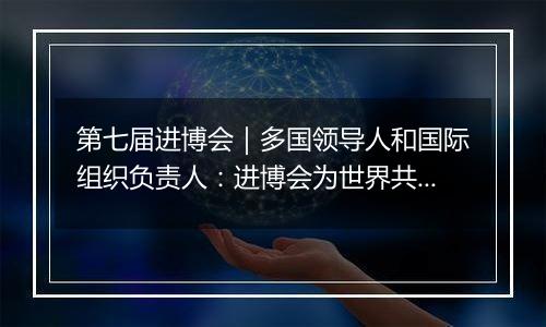 第七届进博会|多国领导人和国际组织负责人:进博会为世界共享未来注入动力