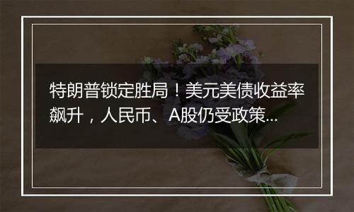 特朗普锁定胜局!美元美债收益率飙升,人民币、A股仍受政策预期支撑