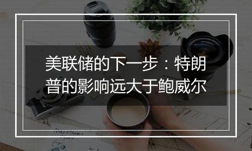 美联储的下一步:特朗普的影响远大于鲍威尔