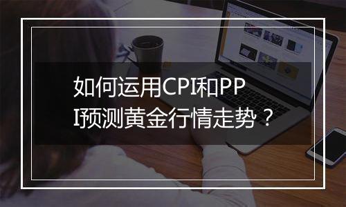 如何运用CPI和PPI预测黄金行情走势?