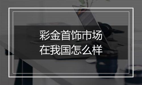 彩金首饰市场在我国怎么样