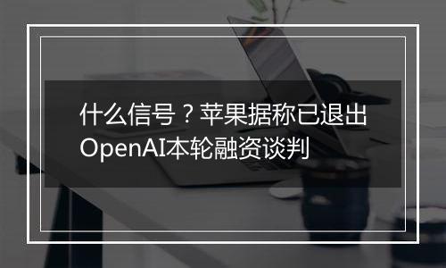 什么信号?苹果据称已退出OpenAI本轮融资谈判