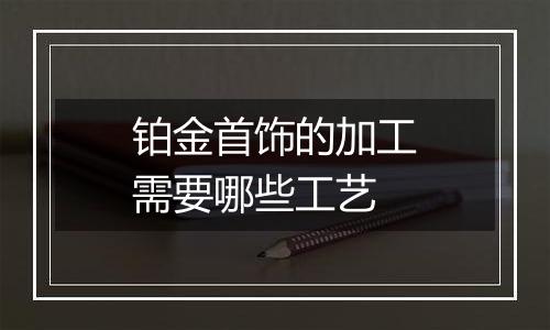 铂金首饰的加工需要哪些工艺