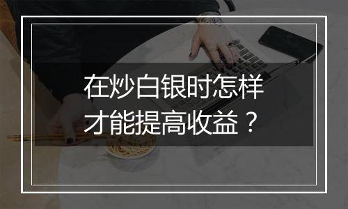 在炒白银时怎样才能提高收益？