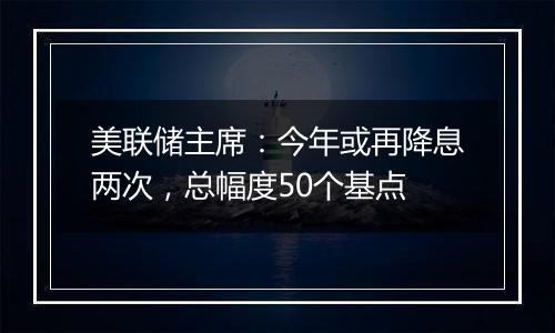 美联储主席:今年或再降息两次,总幅度50个基点