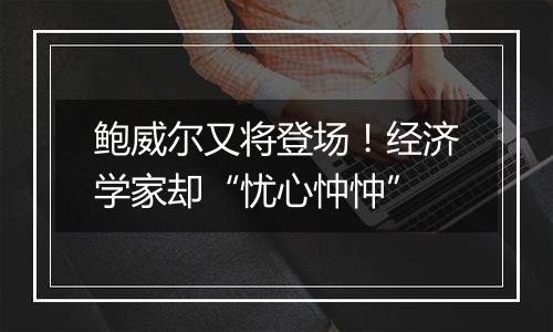 鲍威尔又将登场!经济学家却“忧心忡忡”
