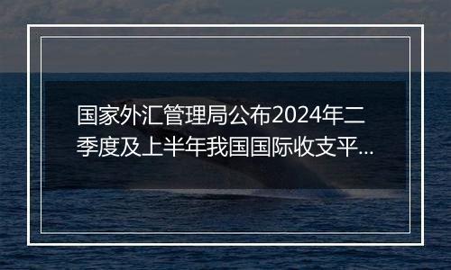 国家外汇管理局公布2024年二季度及上半年我国国际收支平衡表