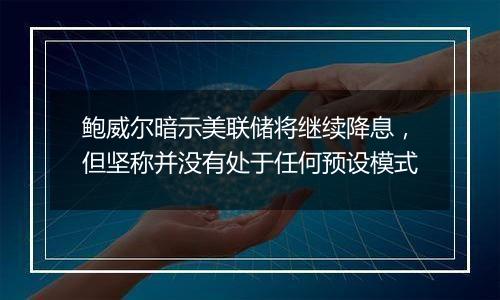 鲍威尔暗示美联储将继续降息,但坚称并没有处于任何预设模式