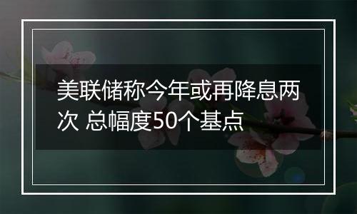 美联储称今年或再降息两次 总幅度50个基点