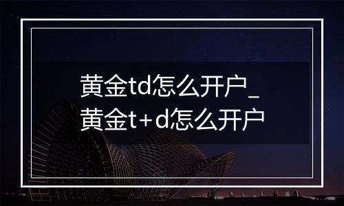 黄金td怎么开户_黄金t+d怎么开户
