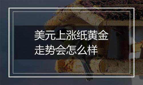 美元上涨纸黄金走势会怎么样