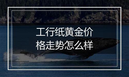 工行纸黄金价格走势怎么样