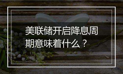 美联储开启降息周期意味着什么?