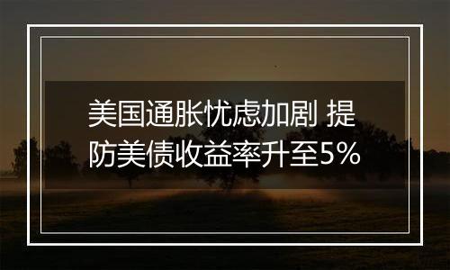 美国通胀忧虑加剧 提防美债收益率升至5%