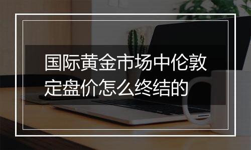 国际黄金市场中伦敦定盘价怎么终结的