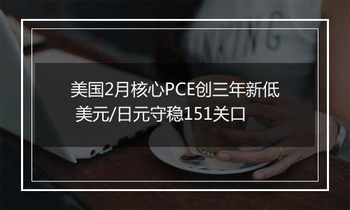 美国2月核心PCE创三年新低 美元/日元守稳151关口