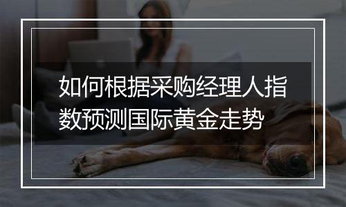 如何根据采购经理人指数预测国际黄金走势
