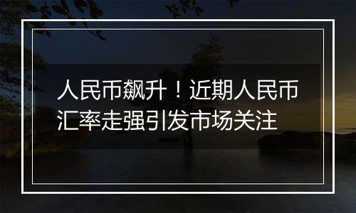 人民币飙升!近期人民币汇率走强引发市场关注