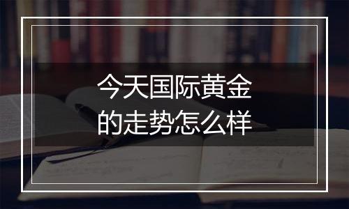 今天国际黄金的走势怎么样