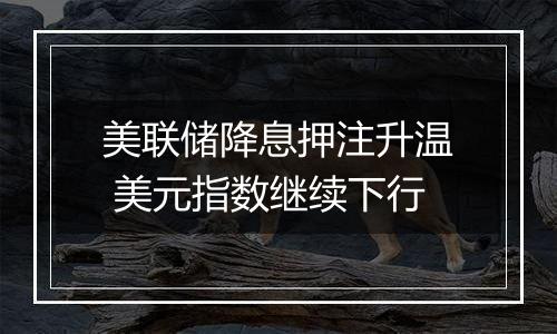 美联储降息押注升温 美元指数继续下行