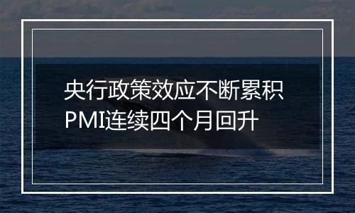 央行政策效应不断累积 PMI连续四个月回升