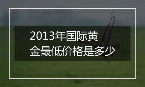 2013年国际黄金最低价格是多少