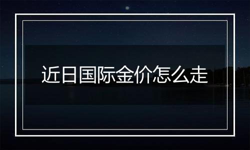 近日国际金价怎么走