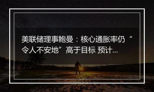 美联储理事鲍曼:核心通胀率仍“令人不安地”高于目标 预计中性利率远高于疫情前水平