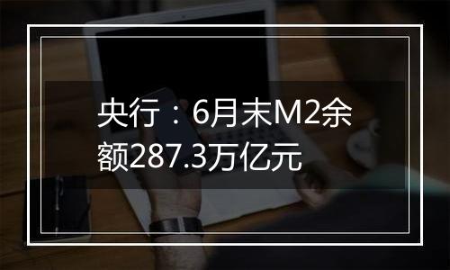 央行:6月末M2余额287.3万亿元