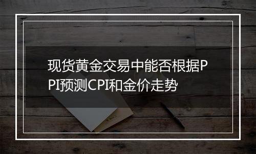 现货黄金交易中能否根据PPI预测CPI和金价走势