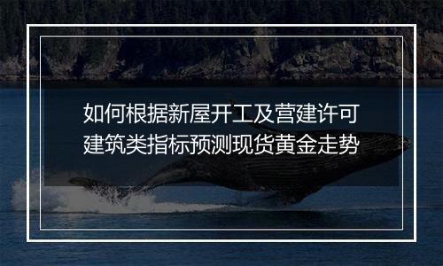如何根据新屋开工及营建许可建筑类指标预测现货黄金走势
