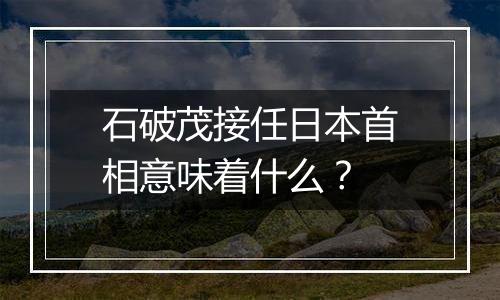 石破茂接任日本首相意味着什么?